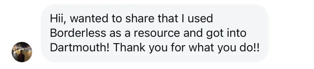 Hi, I wanted to share that I used Borderless as a resource and got into Dartmouth! Thank you for what you do!!