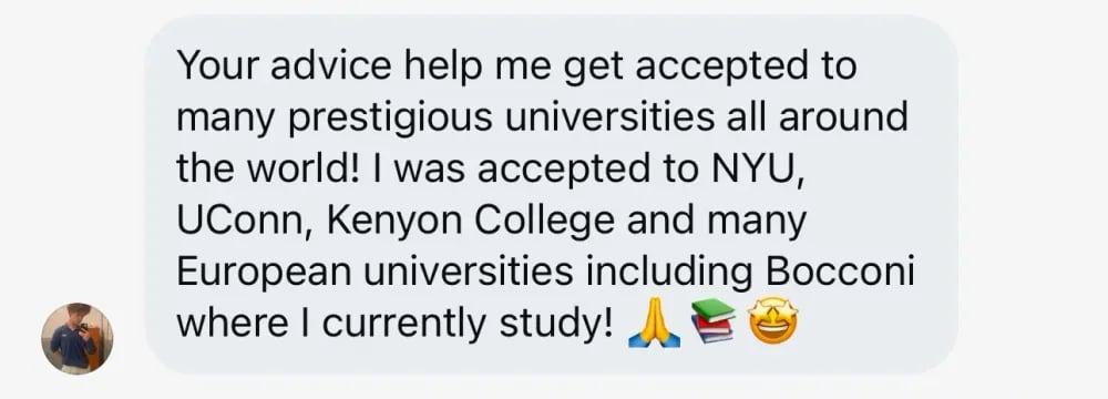 Your advice helped me get accepted to many prestigious universities all around the world! I was accepted to NYU, UConn, Kenyon College, and many European universities, including Bocconi, where I currently study!