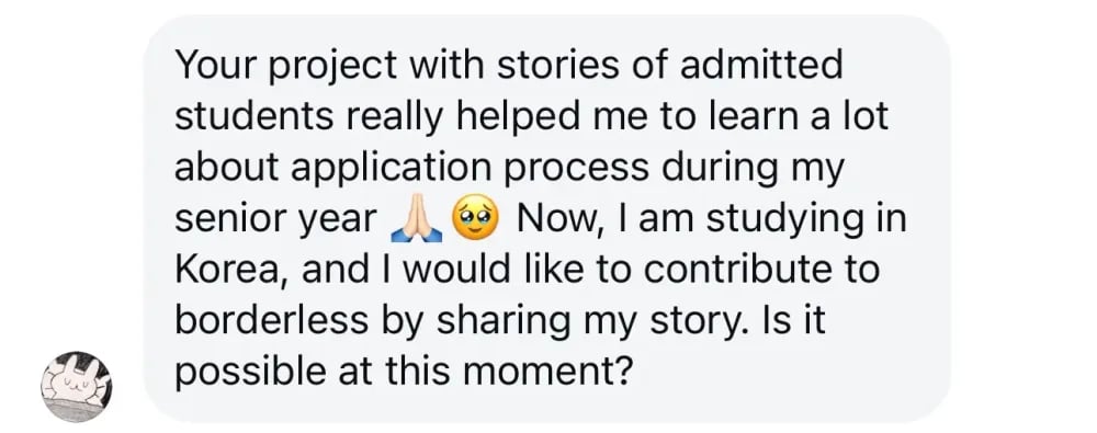 Hello!

Your project with stories of admitted students really helped me to learn a lot about the application process during my senior year. Now, I am studying in Korea, and I would like to contribute to Borderless by sharing my story. Is it possible at this moment?