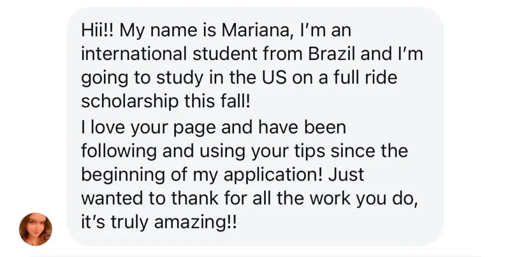 Hi! My name is Mariana. I'm an international student from Brazil, and I'm going to study in the US on a full-ride scholarship this fall! I love your page and have been following and using your tips since the beginning of my application. Just wanted to thank you for all the work you do—it's truly amazing!