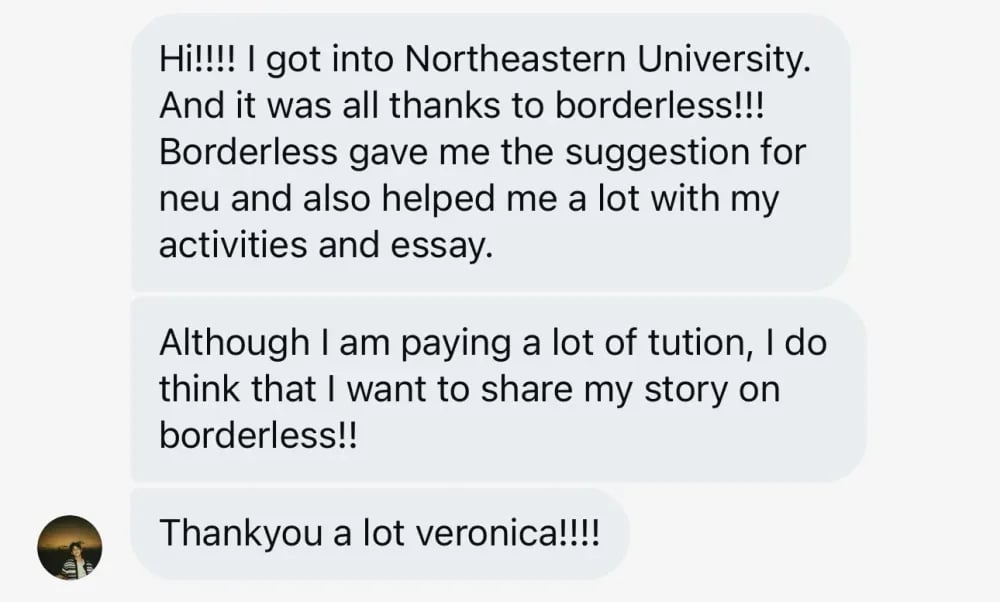 I got into Northeastern University, and it was all thanks to Borderless! Borderless suggested NEU to me and also helped a lot with my activities and essay. Although I am paying a lot of tuition, I want to share my story on Borderless. Thank you a lot, Veronica!