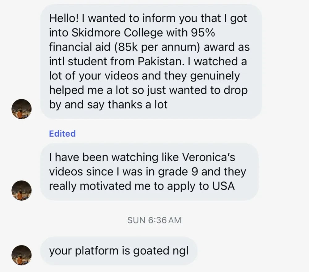 Hello! I wanted to inform you that I got into Skidmore College with a 95% financial aid (85k per annum) award as an international student from Pakistan. I watched a lot of your videos and they genuinely helped me a lot, so I just wanted to drop by and say thanks a lot. I have been watching Veronica's videos since I was in grade 9, and they really motivated me to apply to the USA. Your platform is amazing, not gonna lie!