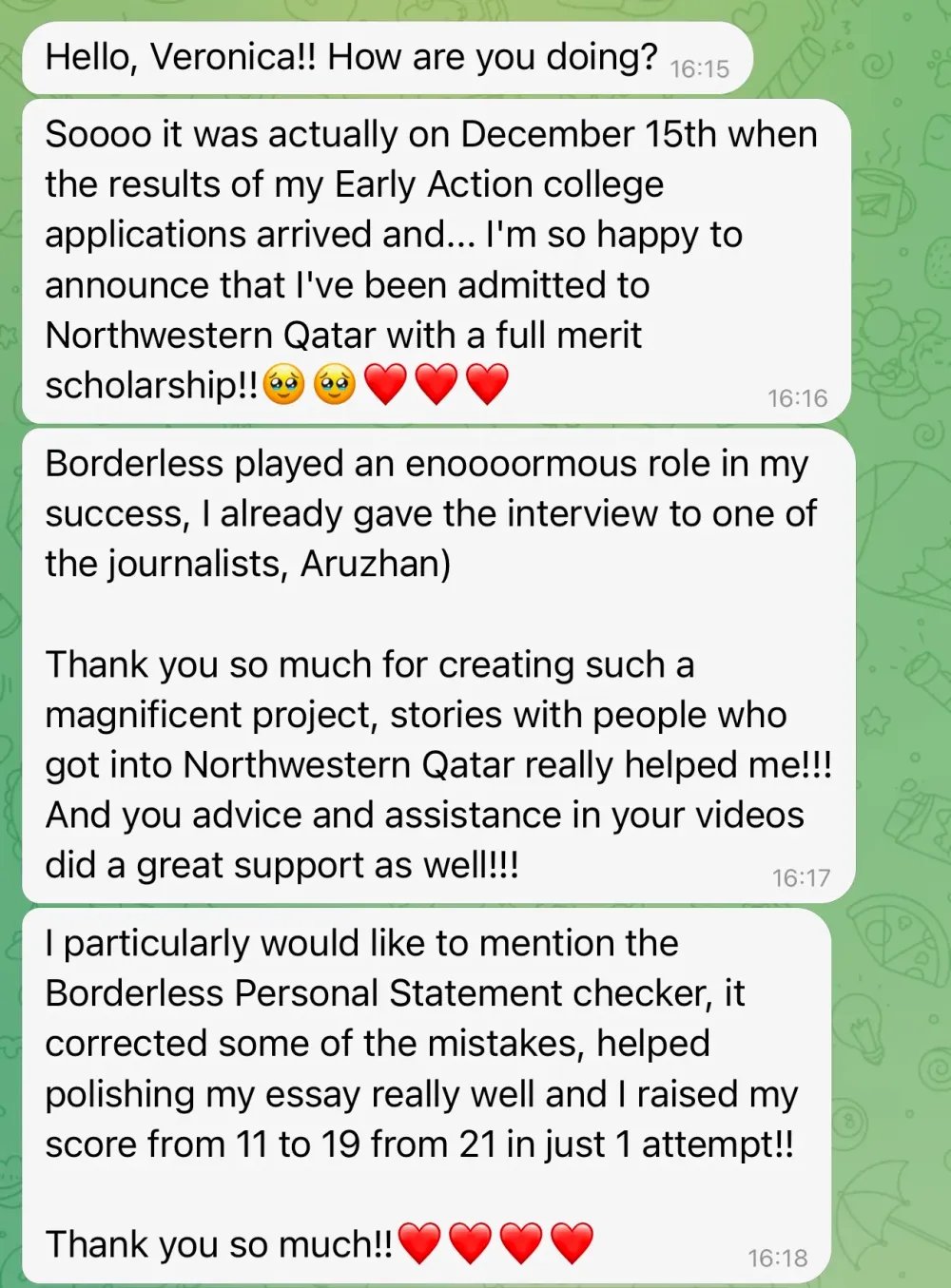 Hello, Veronica!! How are you doing?

Soooo it was actually on December 15th when the results of my Early Action college applications arrived and… I'm so happy to announce that I've been admitted to Northwestern Qatar with a full merit scholarship!!

Borderless played an enormous role in my success; I already gave an interview to one of the journalists, Aruzhan.

Thank you so much for creating such a magnificent project; stories with people who got into Northwestern Qatar really helped me!!! And your advice and assistance in your videos provided great support as well!!!

I particularly would like to mention the Borderless Personal Statement checker. It corrected some of the mistakes, helped polish my essay really well, and I raised my score from 11 to 19 out of 21 in just one attempt!! Thank you so much!!